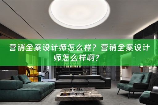 营销全案设计师怎么样？营销全案设计师怎么样啊？ 