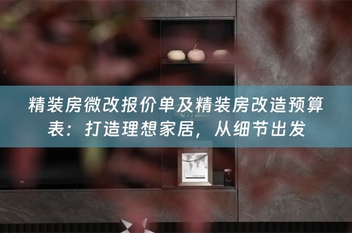 精装房微改报价单及精装房改造预算表：打造理想家居，从细节出发