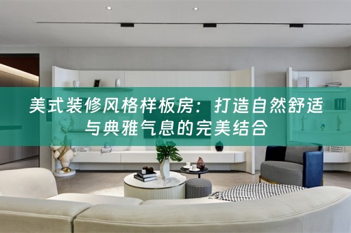 美式装修风格样板房：打造自然舒适与典雅气息的完美结合