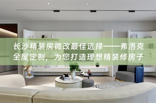 长沙精装房微改最佳选择——弗洛克全屋定制，为您打造理想精装修房子