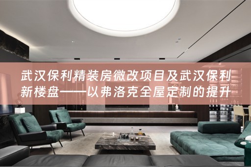 武汉保利精装房微改项目及武汉保利新楼盘——以弗洛克的提升品质生活