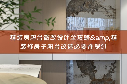 精装房阳台微改设计全攻略&精装修房子阳台改造必要性探讨