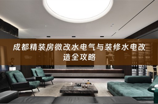 成都精装房微改水电气与装修水电改造全攻略