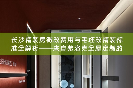 长沙精装房微改费用与毛坯改精装标准全解析——来自弗洛克全屋定制的专业指南