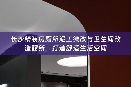 长沙精装房厕所泥工微改与卫生间改造翻新，打造舒适生活空间