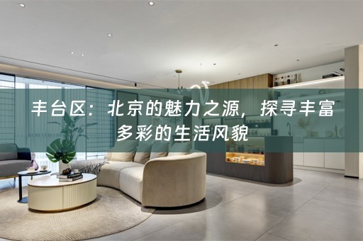 丰台区：北京的魅力之源，探寻丰富多彩的生活风貌