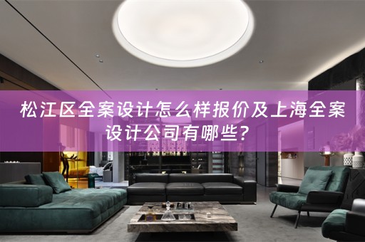 松江区全案设计怎么样报价及上海全案设计公司有哪些？ 