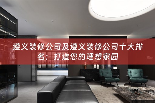 遵义装修公司及遵义装修公司十大排名：打造您的理想家园