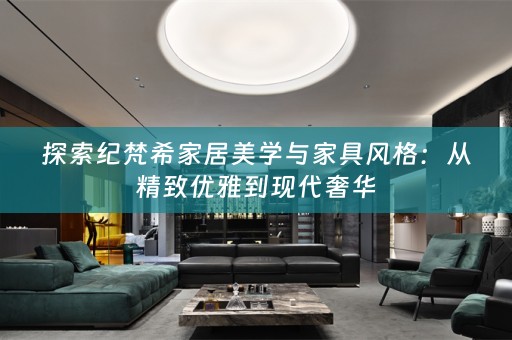 探索纪梵希家居美学与家具风格：从精致优雅到现代奢华