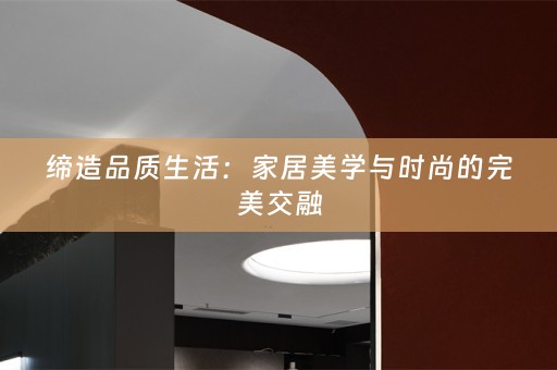 缔造品质生活：家居美学与时尚的完美交融