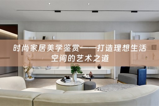 时尚家居美学鉴赏——打造理想生活空间的艺术之道