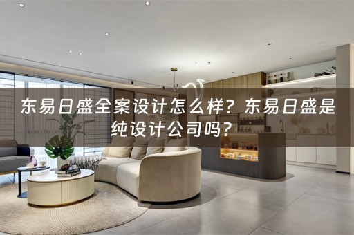 东易日盛全案设计怎么样？东易日盛是纯设计公司吗？ 