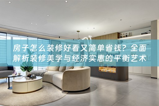 房子怎么装修好看又简单省钱？全面解析装修美学与经济实惠的平衡艺术