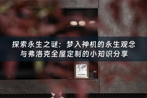 探索永生之谜:梦入神机的永生观念与弗洛克全屋定制的小知识分享 探索永生之谜:梦入神机的永生观念与弗洛克全屋定制的小知识分享