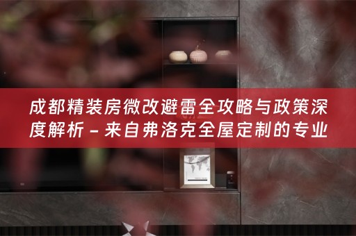 成都精装房微改避雷全攻略与政策深度解析 - 来自弗洛克全屋定制的专业分享