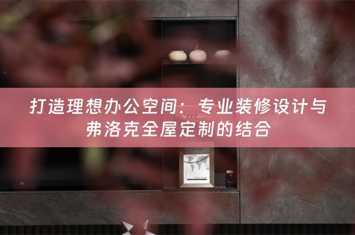 打造理想办公空间：专业装修设计与弗洛克的结合