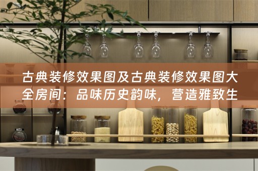 古典装修效果图及古典装修效果图大全房间：品味历史韵味，营造雅致生活