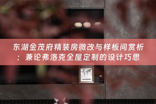 东湖金茂府精装房微改与样板间赏析：兼论弗洛克全屋定制的设计巧思