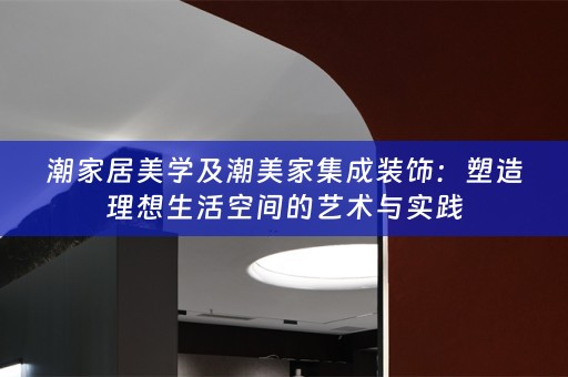 潮家居美学及潮美家集成装饰：塑造理想生活空间的艺术与实践