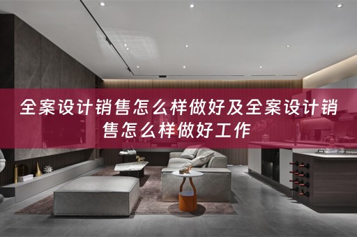 全案设计销售怎么样做好及全案设计销售怎么样做好工作 