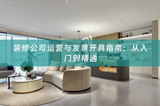 装修公司运营与发票开具指南：从入门到精通