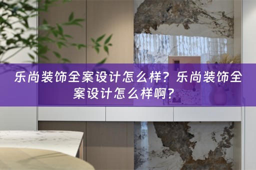 乐尚装饰全案设计怎么样？乐尚装饰全案设计怎么样啊？ 