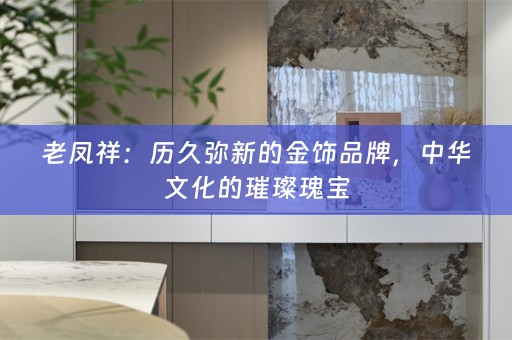 老凤祥：历久弥新的金饰品牌，中华文化的璀璨瑰宝