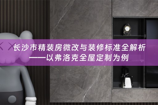 长沙市精装房微改与装修标准全解析——以弗洛克全屋定制为例