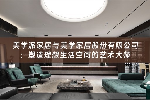 美学派家居与美学家居股份有限公司：塑造理想生活空间的艺术大师