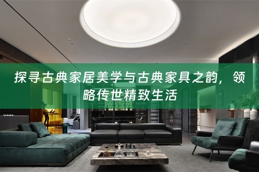 探寻古典家居美学与古典家具之韵，领略传世精致生活