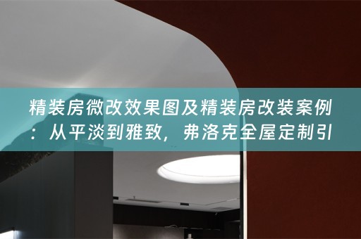 精装房微改效果图及精装房改装案例：从平淡到雅致，弗洛克全屋定制引领潮流