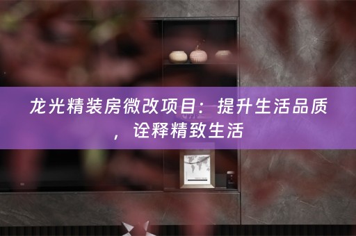 龙光精装房微改项目：提升生活品质，诠释精致生活