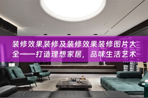 装修效果装修及装修效果装修图片大全——打造理想家居，品味生活艺术