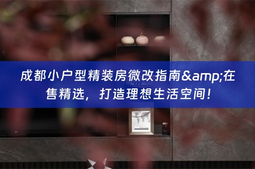 成都小户型精装房微改指南&在售精选，打造理想生活空间！