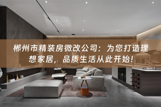 郴州市精装房微改公司：为您打造理想家居，品质生活从此开始！