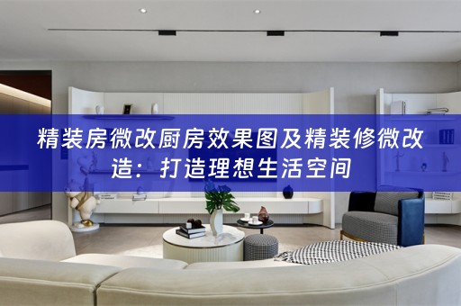 精装房微改厨房效果图及精装修微改造：打造理想生活空间
