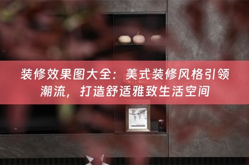 装修效果图大全：美式装修风格引领潮流，打造舒适雅致生活空间