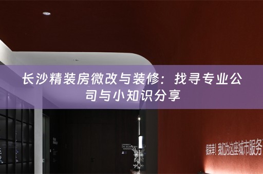 长沙精装房微改与装修：找寻专业公司与小知识分享