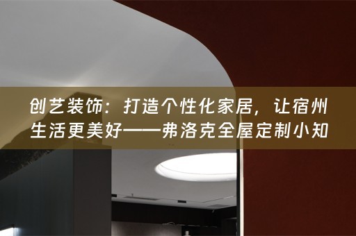创艺装饰：打造个性化家居，让宿州生活更美好——弗洛克小知识分享