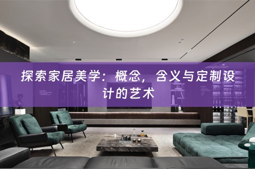 探索家居美学：概念，含义与定制设计的艺术