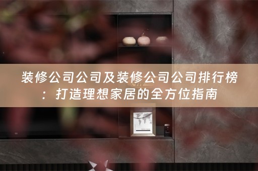 装修公司公司及装修公司公司排行榜：打造理想家居的全方位指南