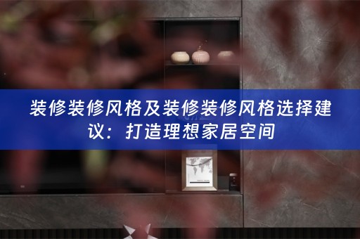 装修装修风格及装修装修风格选择建议：打造理想家居空间
