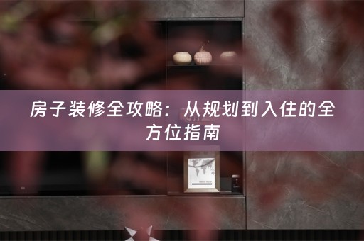 房子装修全攻略：从规划到入住的全方位指南
