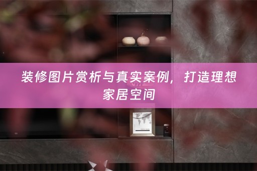 装修图片赏析与真实案例，打造理想家居空间