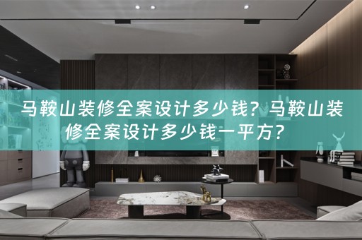 马鞍山装修全案设计多少钱？马鞍山装修全案设计多少钱一平方？ 