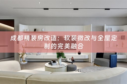 成都精装房改造：微改与全屋定制的完美融合