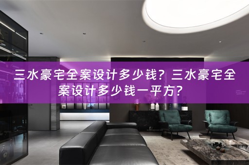三水豪宅全案设计多少钱？三水豪宅全案设计多少钱一平方？ 