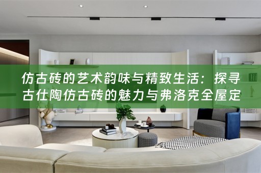 仿古砖的艺术韵味与精致生活：探寻古仕陶仿古砖的魅力与弗洛克的小知识