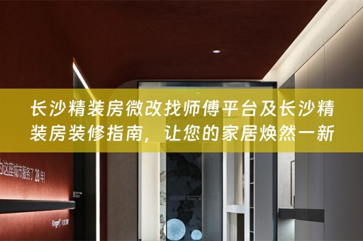长沙精装房微改找师傅平台及长沙精装房装修指南，让您的家居焕然一新！