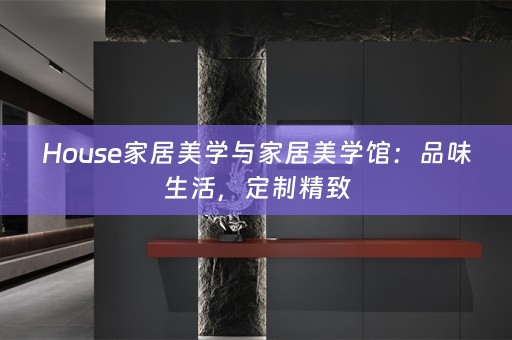 House家居美学与家居美学馆：品味生活，定制精致